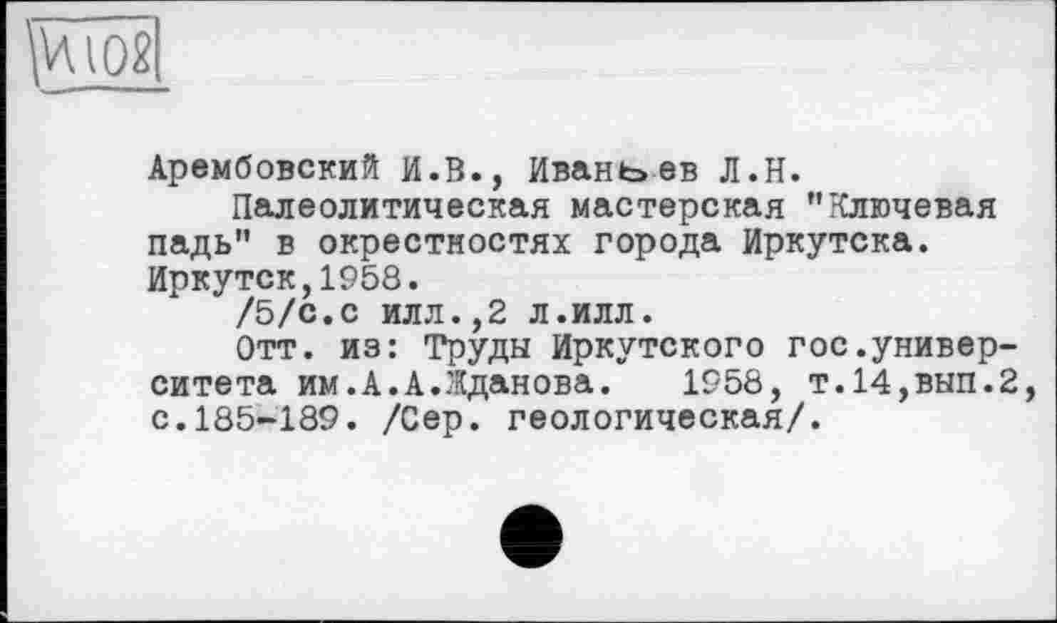 ﻿
Арембовский И.В., Иван t> ев Л.Н.
Палеолитическая мастерская "Ключевая падь" в окрестностях города Иркутска. Иркутск,1958.
/5/с.с илл.,2 л.илл.
Отт. из: Труды Иркутского гос.университета им.А.А.Жданова. 1958, т.14,вып.2, с.185-189. /Сер. геологическая/.